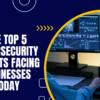 The Top 5 Cybersecurity Threats Facing Businesses Today
